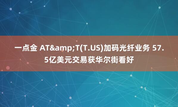 一点金 AT&T(T.US)加码光纤业务 57.5亿美元交易获华尔街看好
