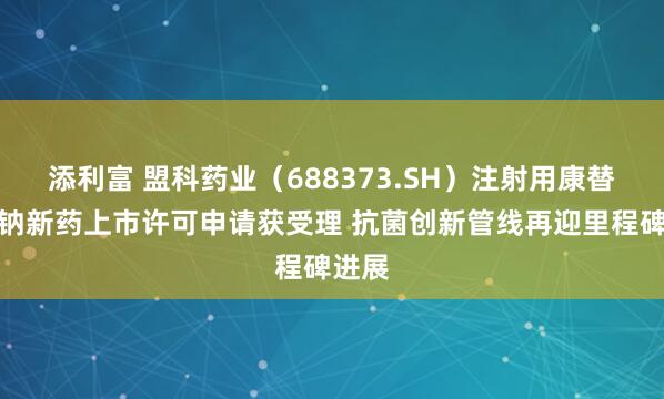 添利富 盟科药业（688373.SH）注射用康替唑胺钠新药上市许可申请获受理 抗菌创新管线再迎里程碑进展
