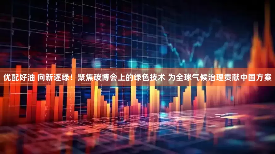 优配好油 向新逐绿！聚焦碳博会上的绿色技术 为全球气候治理贡献中国方案