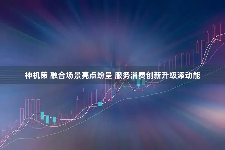 神机策 融合场景亮点纷呈 服务消费创新升级添动能