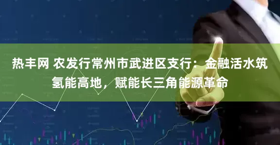 热丰网 农发行常州市武进区支行：金融活水筑氢能高地，赋能长三角能源革命
