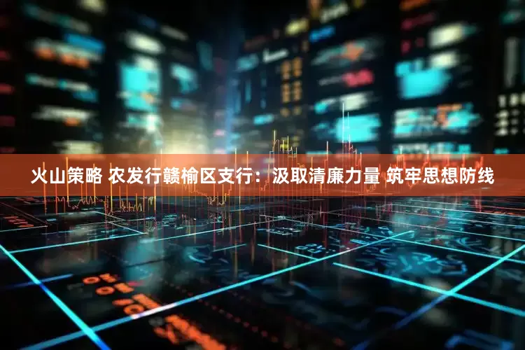 火山策略 农发行赣榆区支行：汲取清廉力量 筑牢思想防线