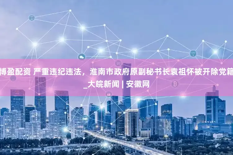 博盈配资 严重违纪违法，淮南市政府原副秘书长袁祖怀被开除党籍_大皖新闻 | 安徽网