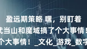 盈远期策略 嘿，别盯着少林了，武当山和魔域搞了个大事情！_文化_游戏_数字化
