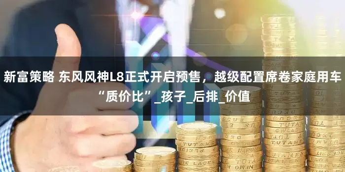 新富策略 东风风神L8正式开启预售，越级配置席卷家庭用车“质价比”_孩子_后排_价值