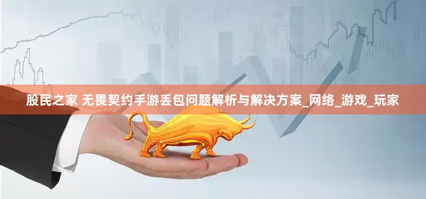股民之家 无畏契约手游丢包问题解析与解决方案_网络_游戏_玩家