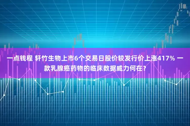 一点钱程 轩竹生物上市6个交易日股价较发行价上涨417% 一款乳腺癌药物的临床数据威力何在？