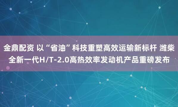 金鼎配资 以“省油”科技重塑高效运输新标杆 潍柴全新一代H/T-2.0高热效率发动机产品重磅发布
