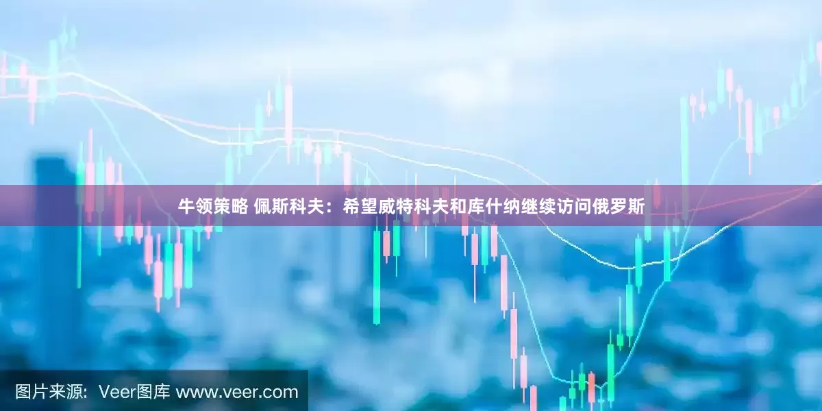 牛领策略 佩斯科夫：希望威特科夫和库什纳继续访问俄罗斯