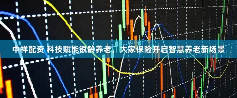 中祥配资 科技赋能银龄养老，大家保险开启智慧养老新场景